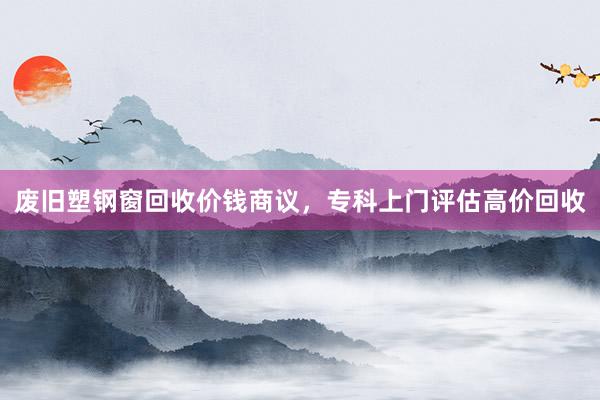 废旧塑钢窗回收价钱商议，专科上门评估高价回收