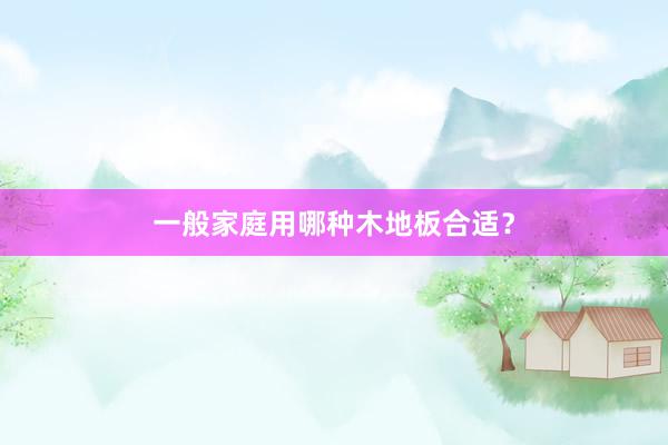 一般家庭用哪种木地板合适？