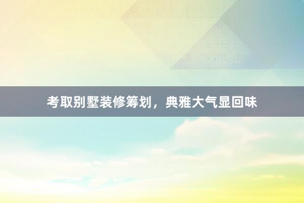 考取别墅装修筹划，典雅大气显回味