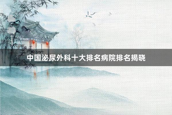 中国泌尿外科十大排名病院排名揭晓