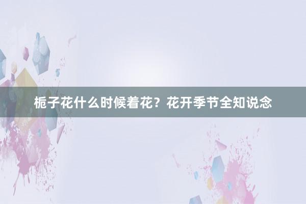 栀子花什么时候着花？花开季节全知说念